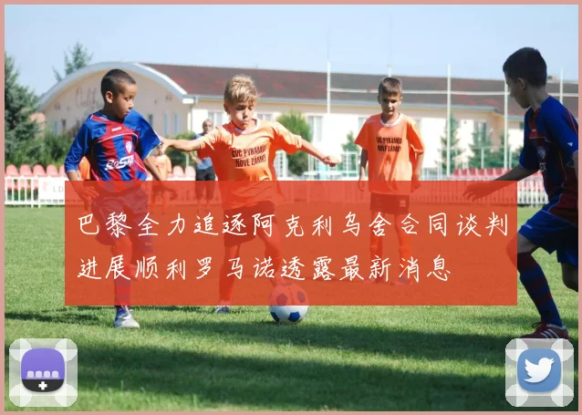 巴黎全力追逐阿克利乌舍合同谈判进展顺利罗马诺透露最新消息