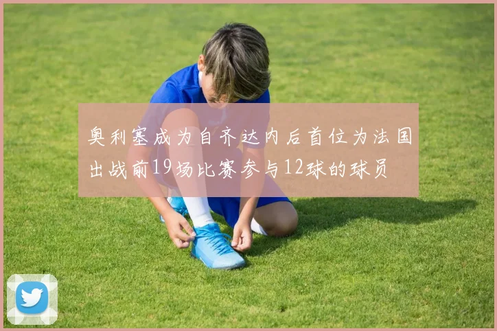 奥利塞成为自齐达内后首位为法国出战前19场比赛参与12球的球员