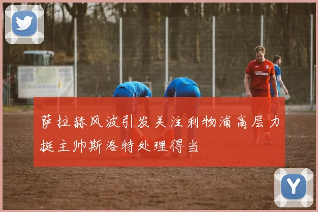 萨拉赫风波引发关注利物浦高层力挺主帅斯洛特处理得当