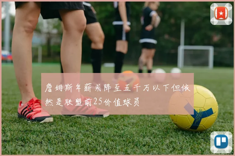 詹姆斯年薪或降至五千万以下但依然是联盟前25价值球员