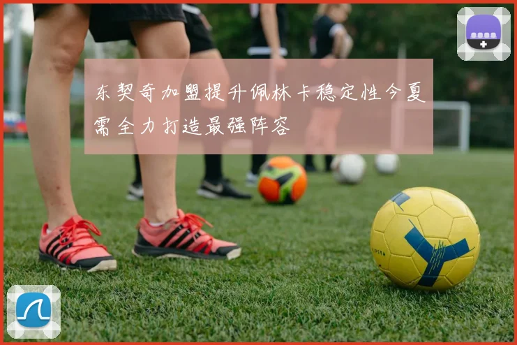东契奇加盟提升佩林卡稳定性今夏需全力打造最强阵容
