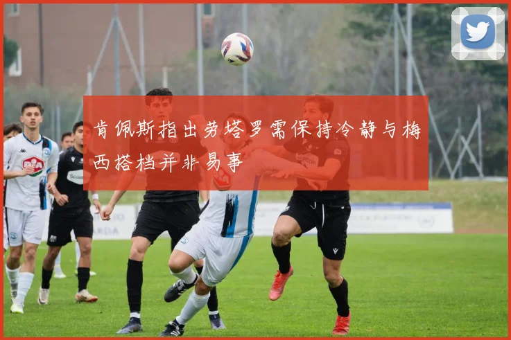 肯佩斯指出劳塔罗需保持冷静与梅西搭档并非易事