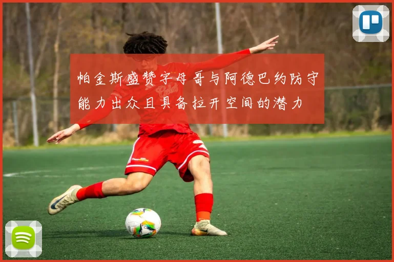 帕金斯盛赞字母哥与阿德巴约防守能力出众且具备拉开空间的潜力
