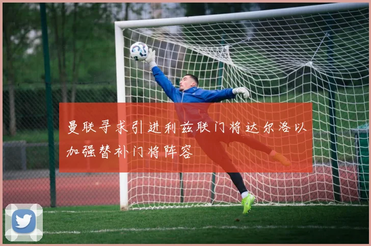 曼联寻求引进利兹联门将达尔洛以加强替补门将阵容