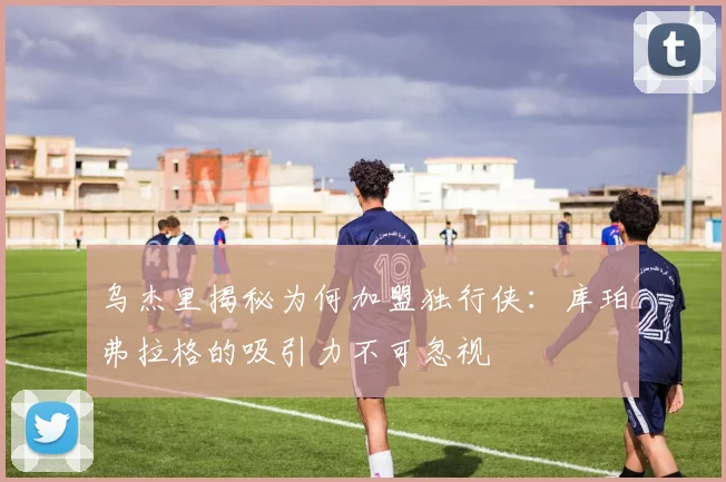 乌杰里揭秘为何加盟独行侠：库珀弗拉格的吸引力不可忽视