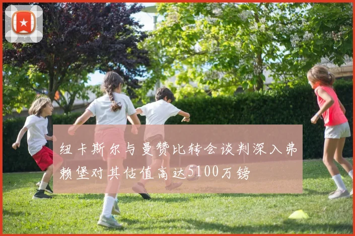 纽卡斯尔与曼赞比转会谈判深入弗赖堡对其估值高达5100万镑