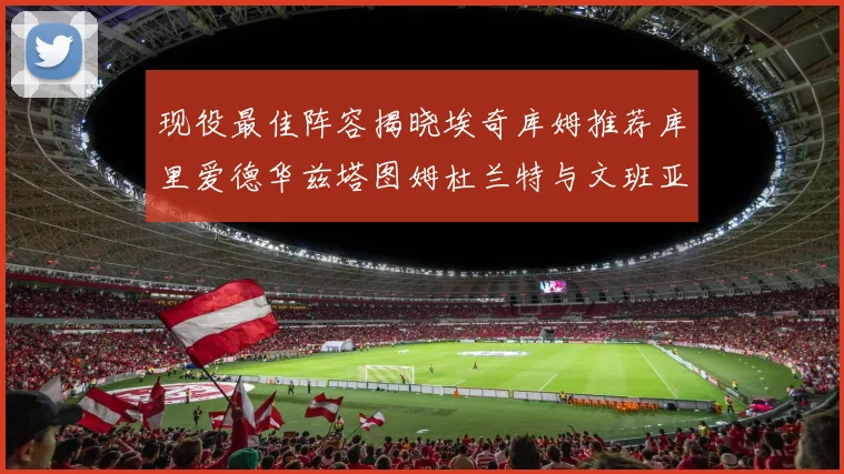 现役最佳阵容揭晓埃奇库姆推荐库里爱德华兹塔图姆杜兰特与文班亚马
