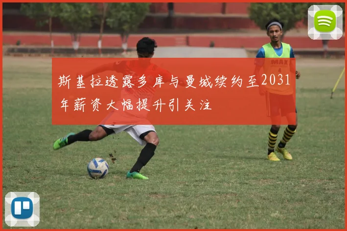 斯基拉透露多库与曼城续约至2031年薪资大幅提升引关注