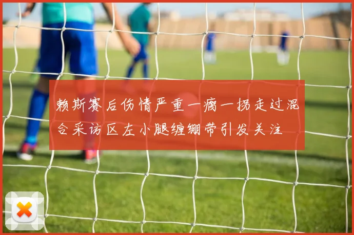 赖斯赛后伤情严重一瘸一拐走过混合采访区左小腿缠绷带引发关注