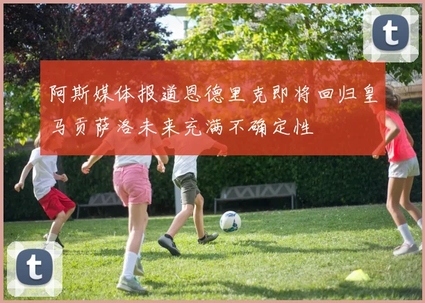 阿斯媒体报道恩德里克即将回归皇马贡萨洛未来充满不确定性
