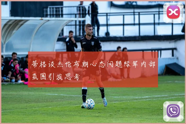 蒂格谈杰伦布朗心态问题绿军内部氛围引发思考