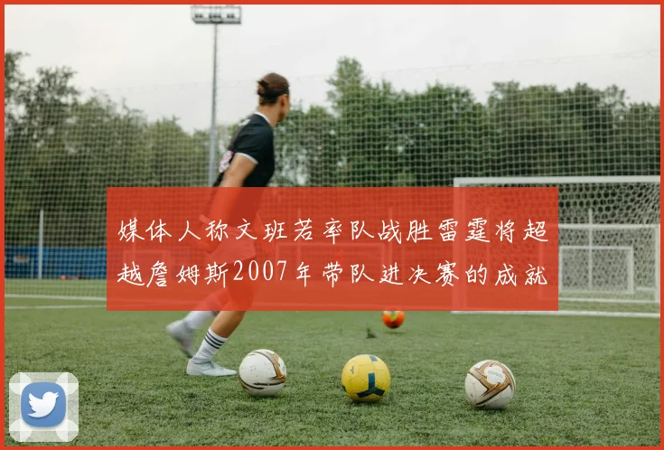 媒体人称文班若率队战胜雷霆将超越詹姆斯2007年带队进决赛的成就